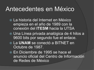 Antecedentes en MéxicoLa historia del Internet en México empieza en el año de 1989 con la conexión del ITESMhacia la UTSAUna Línea privada analógica de 4 hilos a 9600 bits por segundo fue el enlace.La UNAM se conectó a BITNET en Octubre de 1987.En Diciembre de 1995 se hace el anuncio oficial del Centro de Información de Redes de México
