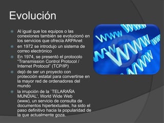 EvoluciónAl igual que los equipos o las conexiones también se evolucionó en los servicios que ofrecía ARPAneten 1972 se introdujo un sistema de correo electrónicoEn 1974, se presentó el protocolo “Transmission Control Protocol / Internet Protocol” (TCP/IP)dejó de ser un proyecto con protección estatal para convertirse en la mayor red de ordenadores del mundola irrupción de la `TELARAÑA MUNDIAL', WorldWide Web (www), un servicio de consulta de documentos hipertextuales, ha sido el paso definitivo hacia la popularidad de la que actualmente goza.  