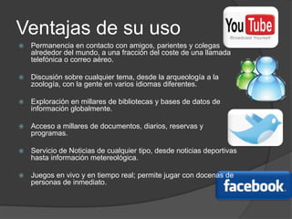 Ventajas de su usoPermanencia en contacto con amigos, parientes y colegas alrededor del mundo, a una fracción del coste de una llamada telefónica o correo aéreo. Discusión sobre cualquier tema, desde la arqueología a la zoología, con la gente en varios idiomas diferentes. Exploración en millares de bibliotecas y bases de datos de información globalmente. Acceso a millares de documentos, diarios, reservas y programas. Servicio de Noticias de cualquier tipo, desde noticias deportivas hasta información metereológica. Juegos en vivo y en tiempo real; permite jugar con docenas de personas de inmediato. 