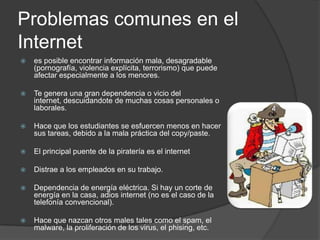 Problemas comunes en el Internetes posible encontrar información mala, desagradable (pornografía, violencia explícita, terrorismo) que puede afectar especialmente a los menores.Te genera una gran dependencia o vicio del internet, descuidandote de muchas cosas personales o laborales.Hace que los estudiantes se esfuercen menos en hacer sus tareas, debido a la mala práctica del copy/paste.El principal puente de la piratería es el internetDistrae a los empleados en su trabajo.Dependencia de energía eléctrica. Si hay un corte de energía en la casa, adios internet (no es el caso de la telefonía convencional).Hace que nazcan otros males tales como el spam, el malware, la proliferación de los virus, el phising, etc.