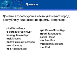 Домены Домены второго уровня часто указывают город, республику или название фирмы, например: chel  Челябинск e-burg  Екатеринбург koenig  Кенигсберг msk  Москва nnov  Нижний Новгород nov  Новгород nsk  Новосибирск spb  Санкт-Петербург zgrad  Зеленоград penza  Пенза vaz  АвтоВаз microsoft  Microsoft ibm  IBM 