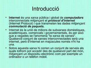 Introducció <ul><li>Internet  és una xarxa pública i global de  computadors  interconnectats mitjançant el  protocol d'int...