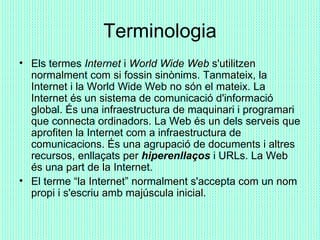Terminologia <ul><li>Els termes  Internet  i  World Wide Web  s'utilitzen normalment com si fossin sinònims. Tanmateix, la...
