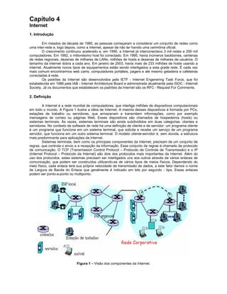 Capítulo 4
Internet
1. Introdução

         Em meados da década de 1980, as pessoas começaram a considerar um conjunto de redes como
uma inter-rede e, logo depois, como a Internet, apesar de não ter havido uma cerimônia oficial.
         O crescimento continuou acelerado e, em 1990, a Internet já interconectava 3 mil redes e 200 mil
computadores. Em 1992, o milionésimo host foi conectado. Em 1995, havia inúmeros backbones, centenas
de redes regionais, dezenas de milhares de LANs, milhões de hosts e dezenas de milhares de usuários. O
tamanho da internet dobra a cada ano. Em janeiro de 2003, havia mais de 233 milhões de hosts usando a
internet. Atualmente novos tipos de equipamentos estão sendo interligados a esta grade rede. É cada vez
mais comum encontrarmos web cams, computadores portáteis, pagers e até mesmo geladeira e cafeteiras
conectadas à rede.
         Os padrões da Internet são desenvolvidos pela IETF - Internet Engenering Task Force, que foi
estabelecida em 1986 pela IAB - Internet Architecture Board e administrada atualmente pela ISOC - Internet
Society. Já os documentos que estabelecem os padrões da Internet são os RFC - Request For Comments.

2. Definição

        A Internet é a rede mundial de computadores, que interliga milhões de dispositivos computacionais
em todo o mundo. A Figura 1 ilustra a idéia de Internet. A maioria desses dispositivos é formada por PCs,
estações de trabalho ou servidores, que armazenam e transmitem informações, como por exemplo
mensagens de correio ou páginas Web. Esses dispositivos são chamados de hospedeiros (hosts) ou
sistemas terminais. Às vezes, sistemas terminais são ainda subdivididos em duas categorias: clientes e
servidores. No contexto de software de rede há uma definição de cliente e de servidor: um programa cliente
é um programa que funciona em um sistema terminal, que solicita e recebe um serviço de um programa
servidor, que funciona em um outro sistema terminal. O modelo cliente-servidor é, sem dúvida, a estrutura
mais predominante para aplicações da Internet.
        Sistemas terminais, bem como os principais componentes da Internet, precisam de um conjunto de
regras, que controla o envio e a recepção da informação. Esse conjunto de regras é chamado de protocolo
de comunicação. O TCP (Transmission Control Protocol – Protocolo de Controle de Transmissão) e o IP
(Internet Protocol – Protocolo da Internet) são dois dos protocolos mais importantes da Internet. Além do
uso dos protocolos, estes sistemas precisam ser interligados uns aos outros através de vários enlaces de
comunicação, que podem ser construídos utilizando-se de vários tipos de meios físicos. Dependendo do
meio físico, cada enlace terá sua própria velocidade de transmissão de dados, a este fator damos o nome
de Largura de Banda do Enlace que geralmente é indicado em bits por segundo - bps. Esses enlaces
podem ser ponto-a-ponto ou multiponto.




                             Figura 1 – Visão dos componentes da Internet.
 