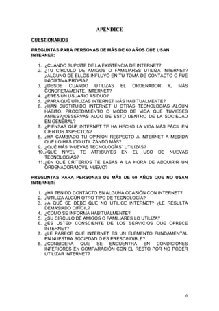 APÉNDICE

CUESTIONARIOS

PREGUNTAS PARA PERSONAS DE MÁS DE 60 AÑOS QUE USAN
INTERNET:

  1. ¿CUÁNDO SUPISTE DE LA EXISTENCIA DE INTERNET?
  2. ¿TU CÍRCULO DE AMIGOS O FAMILIARES UTILIZA INTERNET?
      ¿ALGUNO DE ELLOS INFLUYÓ EN TU TOMA DE CONTACTO O FUE
      INICIATIVA PROPIA?
  3. ¿DESDE CUÁNDO UTILIZAS EL ORDENADOR Y, MÁS
      CONCRETAMENTE, INTERNET?
  4. ¿ERES UN USUARIO ASIDUO?
  5. ¿PARA QUÉ UTILIZAS INTERNET MÁS HABITUALMENTE?
  6. ¿HAN SUSTITUIDO INTERNET U OTRAS TECNOLOGÍAS ALGÚN
      HÁBITO, PROCEDIMIENTO O MODO DE VIDA QUE TUVIESES
      ANTES?¿OBSERVAS ALGO DE ESTO DENTRO DE LA SOCIEDAD
      EN GENERAL?
  7. ¿PIENSAS QUE INTERNET TE HA HECHO LA VIDA MÁS FÁCIL EN
      CIERTOS ASPECTOS?
  8. ¿HA CAMBIADO TU OPINIÓN RESPECTO A INTERNET A MEDIDA
      QUE LO HAS IDO UTILIZANDO MÁS?
  9. ¿QUÉ MÁS “NUEVAS TECNOLOGÍAS” UTILIZAS?
  10. ¿QUÉ NIVEL TE ATRIBUYES EN EL USO DE NUEVAS
      TECNOLOGÍAS?
  11. ¿EN QUÉ CRITERIOS TE BASAS A LA HORA DE ADQUIRIR UN
      ORDENADOR/MÓVIL NUEVO?

PREGUNTAS PARA PERSONAS DE MÁS DE 60 AÑOS QUE NO USAN
INTERNET:

  1. ¿HA TENIDO CONTACTO EN ALGUNA OCASIÓN CON INTERNET?
  2. ¿UTILIZA ALGÚN OTRO TIPO DE TECNOLOGÍA?
  3. ¿A QUÉ SE DEBE QUE NO UTILICE INTERNET? ¿LE RESULTA
     DEMASIADO DIFÍCIL?
  4. ¿CÓMO SE INFORMA HABITUALMENTE?
  5. ¿SU CÍRCULO DE AMIGOS O FAMILIARES LO UTILIZA?
  6. ¿ES USTED CONSCIENTE DE LOS SERVICIOS QUE OFRECE
     INTERNET?
  7. ¿LE PARECE QUE INTERNET ES UN ELEMENTO FUNDAMENTAL
     EN NUESTRA SOCIEDAD O ES PRESCINDIBLE?
  8. ¿CONSIDERA     QUE  SE    ENCUENTRA    EN    CONDICIONES
     INFERIORES EN COMPARACIÓN CON EL RESTO POR NO PODER
     UTILIZAR INTERNET?




                                                            6
 