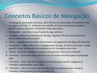 CABO – São redes de banda larga essencialmente preparadas para transportarem sinais de televisão e que possibilitam a sobreposição com sinais digitais. A velocidade de transmissão pode atingir valores muito elevados.Mozilla FirefoxInternet ExplorerOperaFornecedores e SoftwareDe entre os fornecedores nacionais do serviço de ligação do computador à Internet ( InternetServiceProvider – ISP )estão o IOL, a Clix, a TV Cabo, Sapo, Zon, etc.