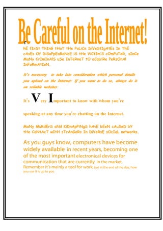 T
hE fIrSt ThInG tHaT tHe PoLiCe InVeStIgAtEs In ThE
cAsEs Of DiSaPpEaRaNcE iS tHe ViCtIm’S cOmPuTeR, sInCe
MaNy CrImInAlS uSe InTeRneT tO aCqUiRe PeRsOnAl
InFoRmAtIoN.

It’ s necessary      to take into consideration which personal details
you upload on the Internet. If you want to do so, always do it
on reliable websites.


It’s   V I   ery      mportant to know with whom you’re

speaking at any time you’re chatting on the Internet.

MaNy MuRdErS aNd KiDnApPiNgS hAvE bEeN cAuSeD bY
tHe CoNtAcT wItH sTrAnGeRs In DiVeRsE sOcIaL networks.

As you guys know, computers have become
widely available in recent years, becoming one
of the most important electronical devices for
communication that are currently in the market.
Remember it’s mainly a tool for work, but at the end of the day, how
you use it is up to you.
 