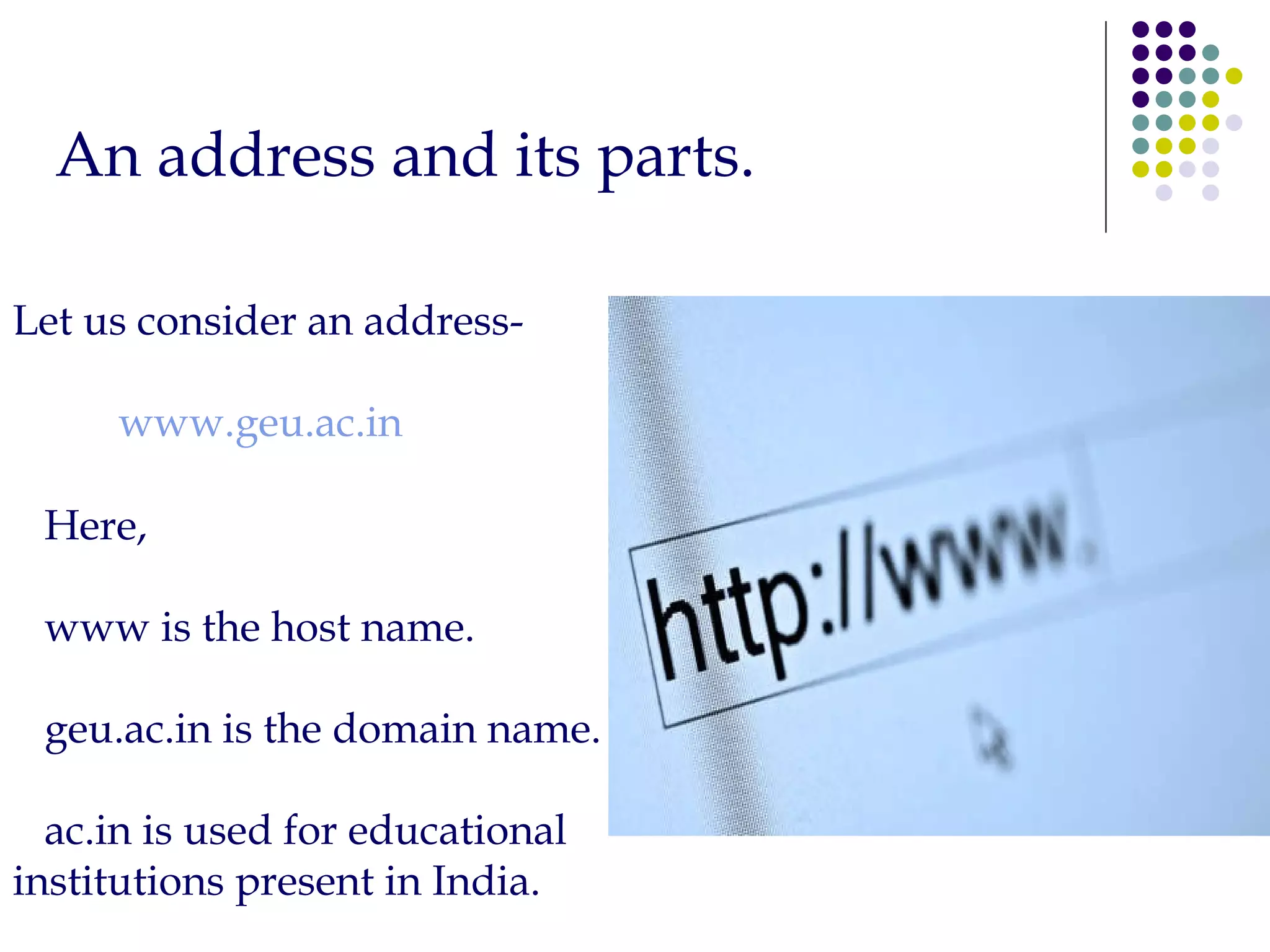 Let us consider an address- www.geu.ac.in Here,  www is the host name. geu.ac.in is the domain name. ac.in is used for educational  institutions present in India. An address and its parts. 