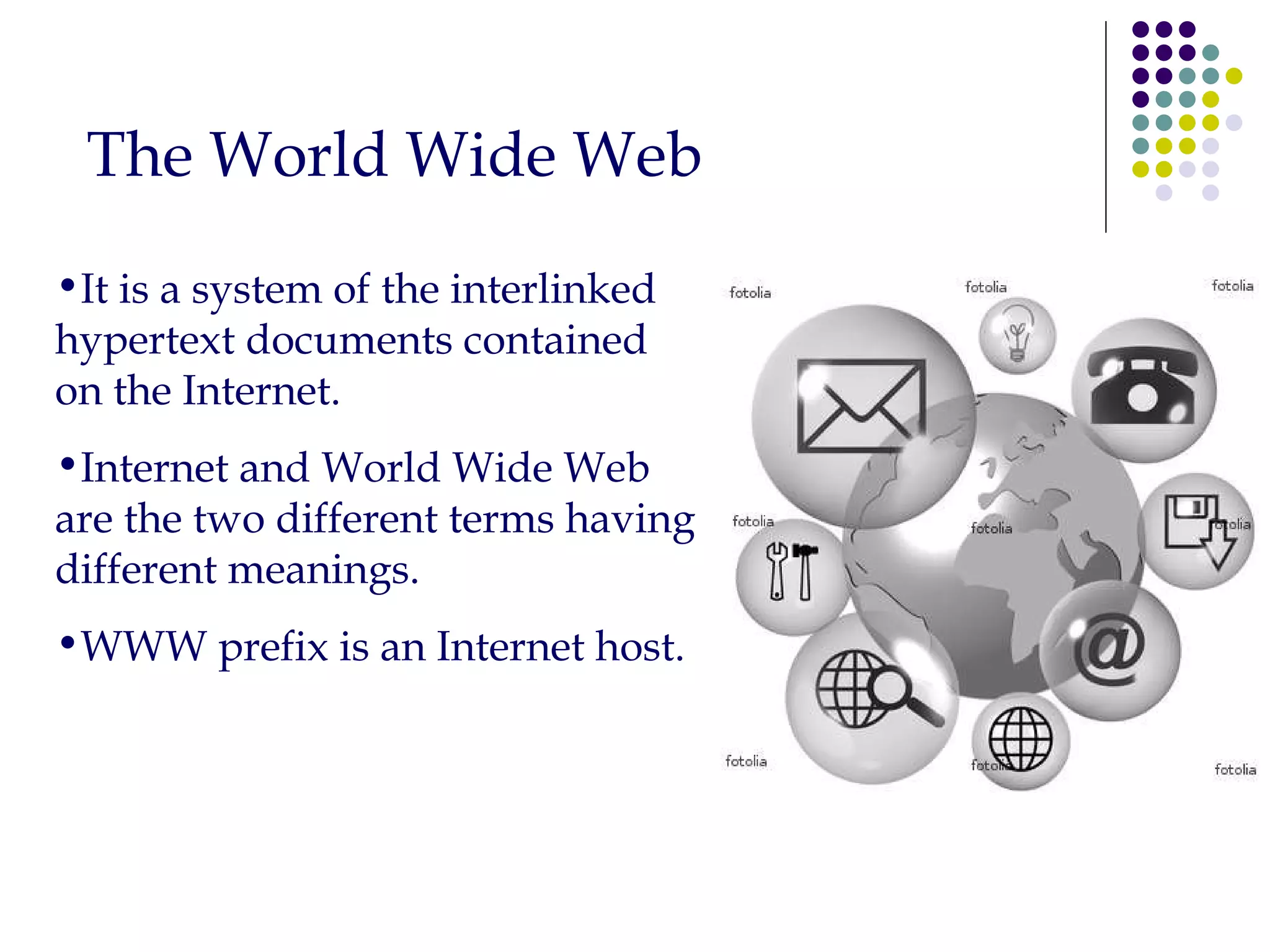 The World Wide Web It is a system of the interlinked hypertext documents contained on the Internet. Internet and World Wide Web are the two different terms having different meanings. WWW prefix is an Internet host. 