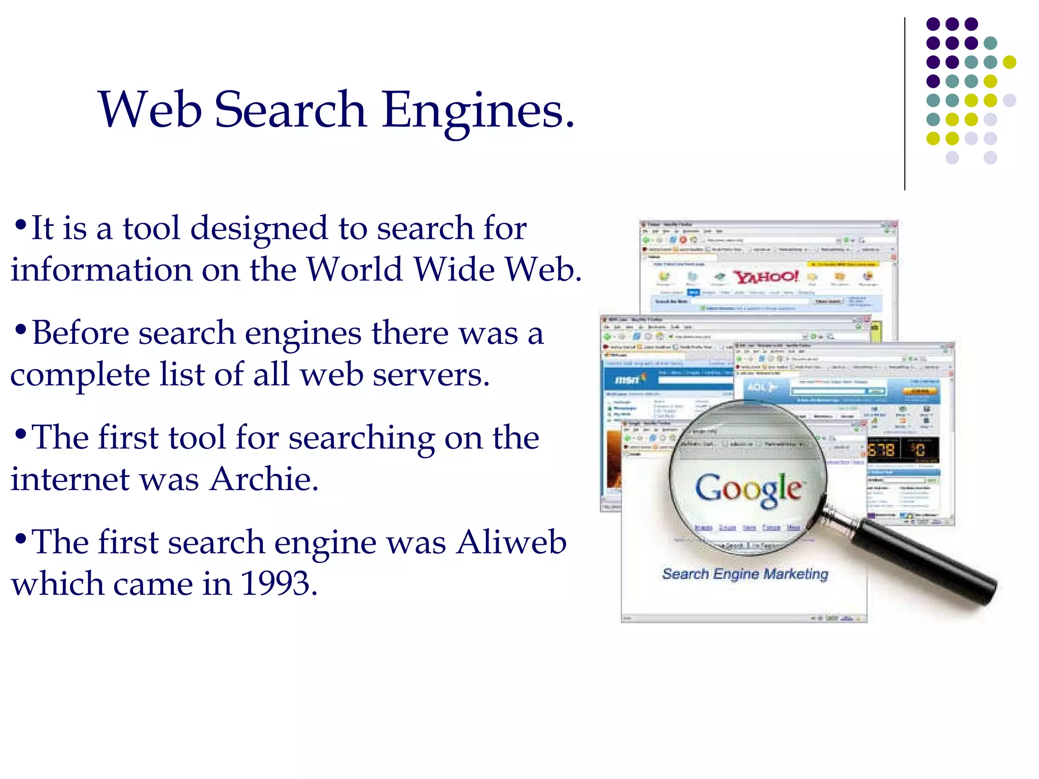 Web Search Engines. It is a tool designed to search for information on the World Wide Web. Before search engines there was a complete list of all web servers. The first tool for searching on the internet was Archie. The first search engine was Aliweb which came in 1993. 