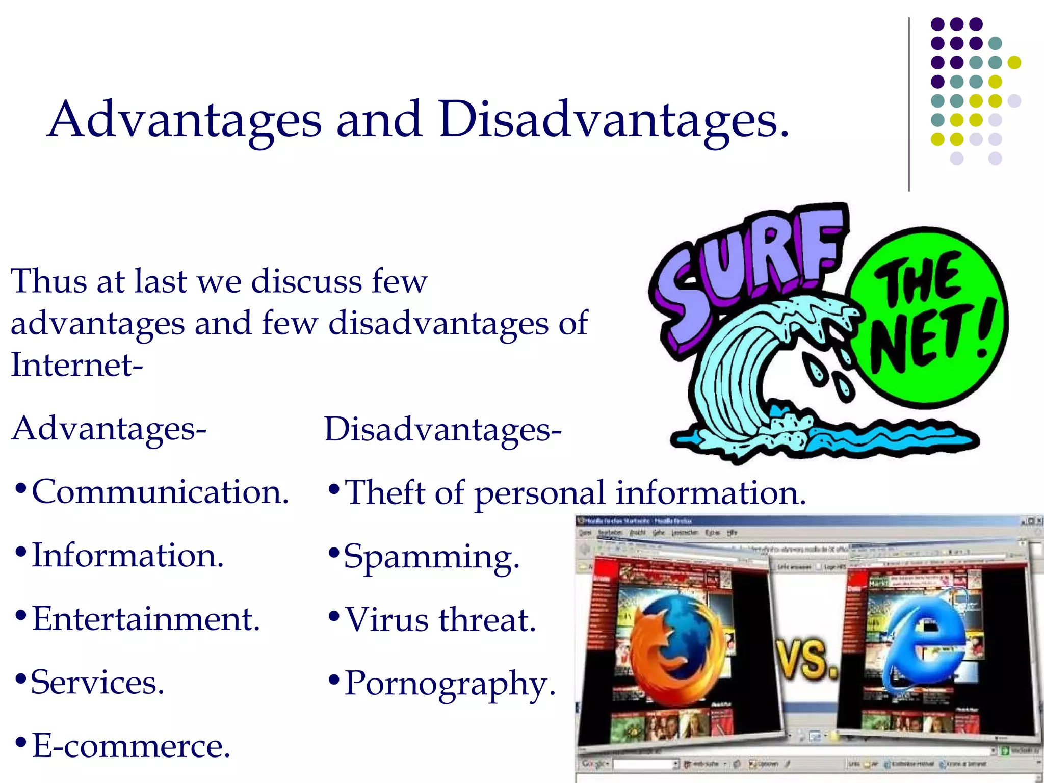 Advantages and Disadvantages. Thus at last we discuss few advantages and few disadvantages of Internet- Advantages- Communication. Information. Entertainment. Services. E-commerce. Disadvantages- Theft of personal information. Spamming. Virus threat. Pornography. 