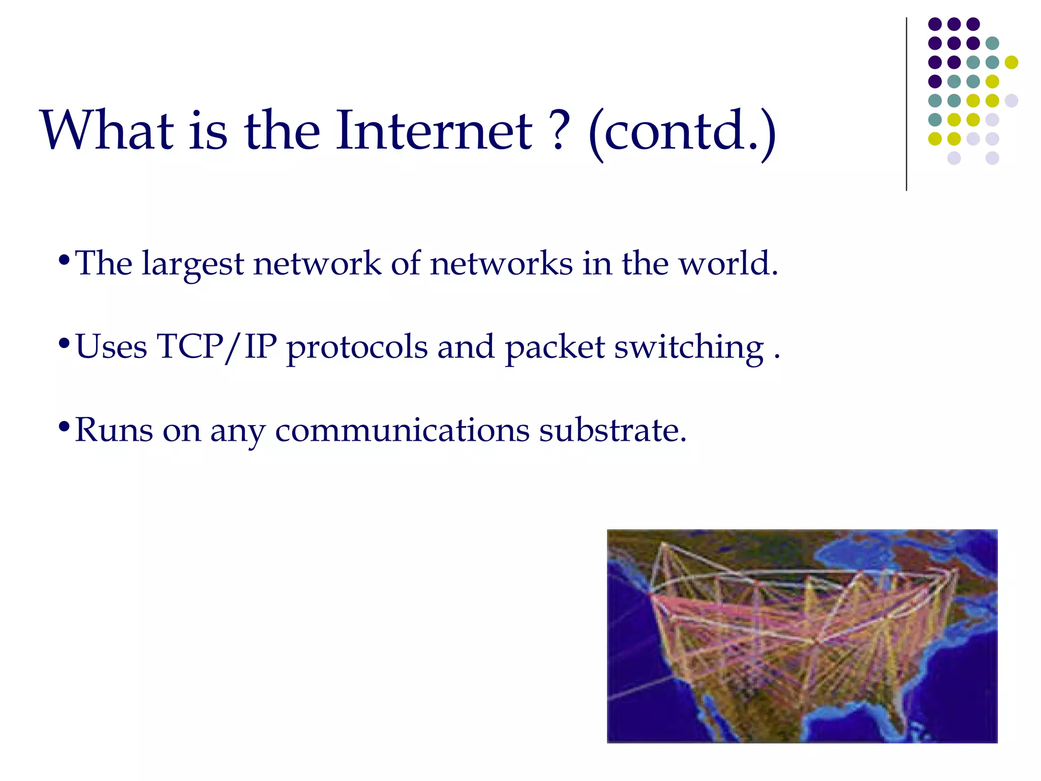 What is the Internet ? (contd.) The largest network of networks in the world. Uses TCP/IP protocols and packet switching . Runs on any communications substrate. 