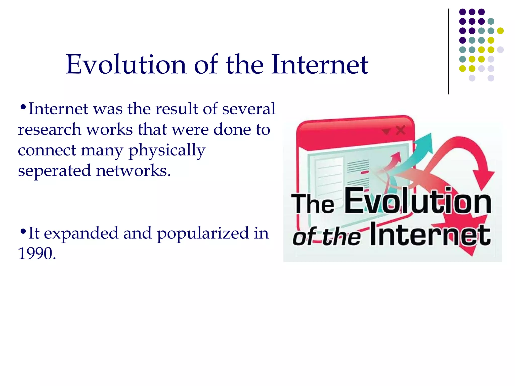 Evolution of the Internet Internet was the result of several research works that were done to connect many physically seperated networks. It expanded and popularized in 1990. 