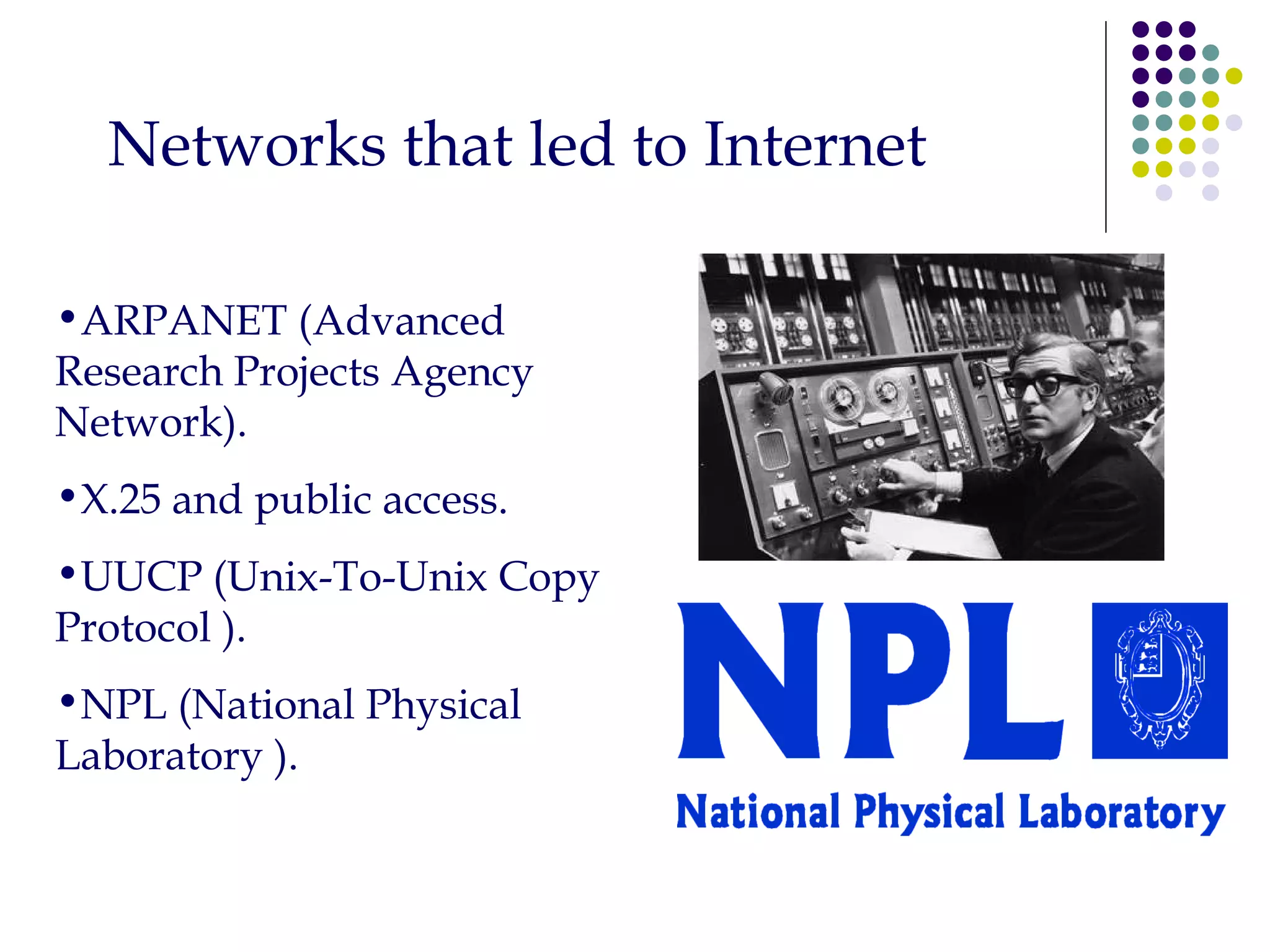 Networks that led to Internet ARPANET (Advanced Research Projects Agency Network). X.25 and public access. UUCP (Unix-To-Unix Copy Protocol ). NPL (National Physical Laboratory ). 