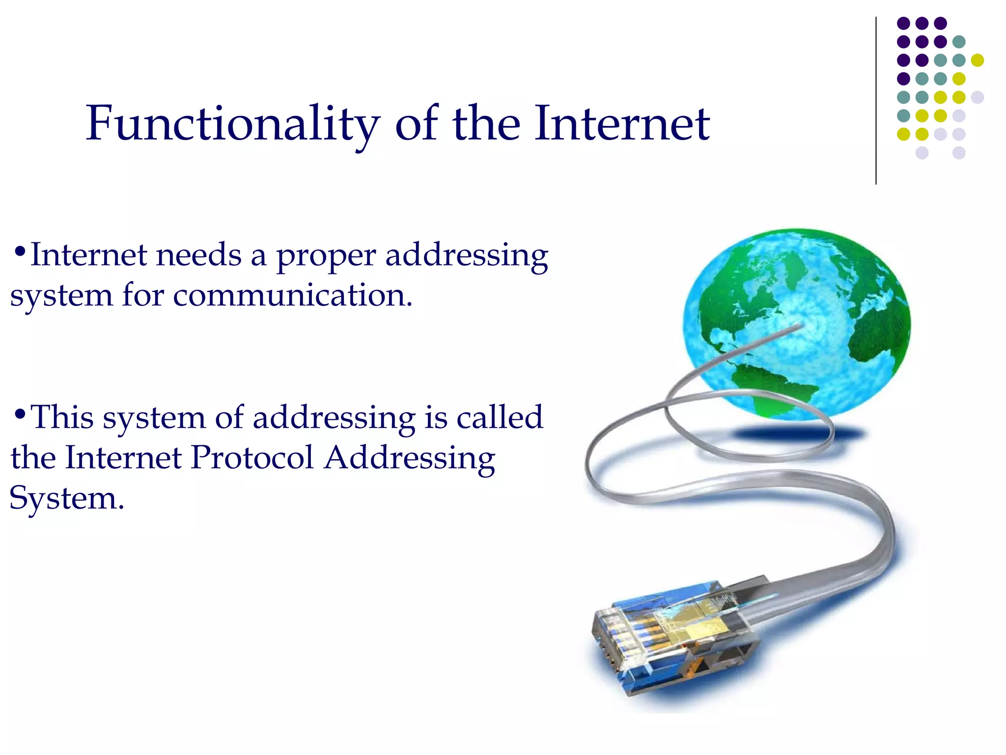Functionality of the Internet Internet needs a proper addressing system for communication. This system of addressing is called the Internet Protocol Addressing System. 