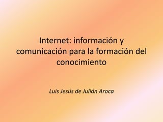 Internet: información y comunicación para la formación del conocimiento Luis Jesús de Julián Aroca 