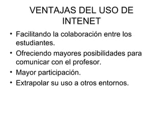 VENTAJAS DEL USO DE INTENET Facilitando la colaboración entre los estudiantes. Ofreciendo mayores posibilidades para comunicar con el profesor. Mayor participación. Extrapolar su uso a otros entornos. 