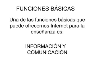 FUNCIONES BÁSICAS Una de las funciones básicas que puede ofrecernos Internet para la enseñanza es: INFORMACIÓN Y COMUNICACIÓN 