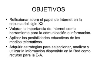 OBJETIVOS Reflexionar sobre el papel de Internet en la escuela del siglo XXI. Valorar la importancia de Internet como herramienta para la comunicación e información. Aplicar las posibilidades educativas de los medios telemáticos. Adquirir estrategias para seleccionar, analizar y utilizar la información disponible en la Red como recurso para la E-A. 
