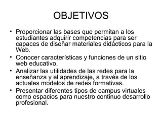 OBJETIVOS Proporcionar las bases que permitan a los estudiantes adquirir competencias para ser capaces de diseñar materiales didácticos para la Web. Conocer características y funciones de un sitio web educativo. Analizar las utilidades de las redes para la enseñanza y el aprendizaje, a través de los actuales modelos de redes formativas. Presentar diferentes tipos de campus virtuales como espacios para nuestro continuo desarrollo profesional. 