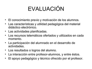 EVALUACIÓN El conocimiento previo y motivación de los alumnos. Las características y utilidad pedagógica del material didáctico electrónico. Las actividades planificadas. Los recursos telemáticos ofertados y utilizados en cada momento. La participación del alumnado en el desarrollo de actividades. Los resultados o logros del alumno. La interacción entre profesor-alumnos, y entre éstos. El apoyo pedagógico y técnico ofrecido por el profesor. 