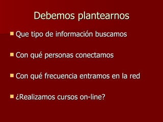 Debemos plantearnos Que tipo de información buscamos Con qué personas conectamos Con qué frecuencia entramos en la red ¿Realizamos cursos on-line? 