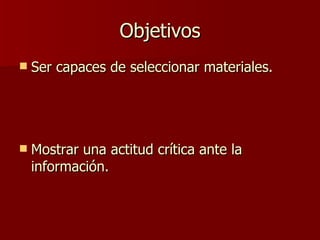 Objetivos Ser capaces de seleccionar materiales. Mostrar una actitud crítica ante la información. 