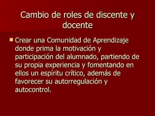 Cambio de roles de discente y docente Crear una Comunidad de Aprendizaje donde prima la motivación y participación del alumnado, partiendo de su propia experiencia y fomentando en ellos un espíritu crítico, además de favorecer su autorregulación y autocontrol. 