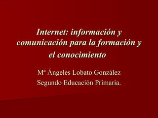 Internet: información y comunicación para la formación y el conocimiento   Mª Ángeles Lobato González Segundo Educación Primaria. 
