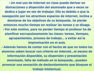 - Un mal uso de Internet en clase puede derivar en distracciones y dispersión del alumnado que a veces se dedica a jugar en vez de trabajar. Ello es debido a que la navegación por los atractivos espacios de Internet, inclina a desviarse de los objetivos de su búsqueda. Se pierde entonces mucho tiempo en realizar las tareas y se divaga.- Por este motivo, para no perder tiempo el profesor ha de planificar escrupulosamente las clases: tareas, tiempos, agrupamientos, proceso de trabajo… y evitar así la improvisación en el aula. - Además hemos de contar con el hecho de que no todos los alumnos saben buscar con criterio en Internet…el exceso de información disponible, su dispersión y presentación atomizada, falta de método en la búsqueda...pueden provocar una sensación de desbordamiento que bloquee el trabajo intelectual.