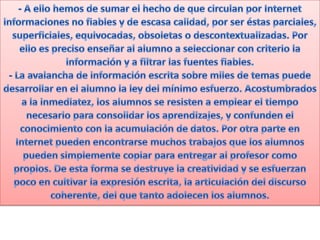 - A ello hemos de sumar el hecho de que circulan por Internet informaciones no fiables y de escasa calidad, por ser éstas parciales, superficiales, equivocadas, obsoletas o descontextualizadas. Por ello es preciso enseñar al alumno a seleccionar con criterio la información y a filtrar las fuentes fiables.- La avalancha de información escrita sobre miles de temas puede desarrollar en el alumno la ley del mínimo esfuerzo. Acostumbrados a la inmediatez, los alumnos se resisten a emplear el tiempo necesario para consolidar los aprendizajes, y confunden el conocimiento con la acumulación de datos. Por otra parte en Internet pueden encontrarse muchos trabajos que los alumnos pueden simplemente copiar para entregar al profesor como propios. De esta forma se destruye la creatividad y se esfuerzan poco en cultivar la expresión escrita, la articulación del discurso coherente, del que tanto adolecen los alumnos.