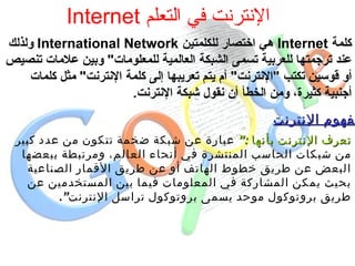 الإنترنت في التعلم  Internet كلمة  Internet   هي اختصار للكلمتين  International Network   ولذلك عند ترجمتها للعربية تسمى الشبكة العالمية للمعلومات &quot;  وبين علامات تنصيص أو قوسين تكتب  &quot; الإنترنت &quot;  أم يتم تعريبها إلى كلمة الإنترنت &quot;  مثل كلمات أجنبية كثيرة، ومن الخطأ أن نقول شبكة الإنترنت . مفهوم الإنترنت تعرف الإنترنت بأنها  :“   عبارة عن شبكة ضخمة تتكون من عدد كبير من شبكات الحاسب المنتشرة في أنحاء العالم، ومرتبطة ببعضها البعض عن طريق خطوط الهاتف أو عن طريق الأقمار الصناعية بحيث يمكن المشاركة في المعلومات فيما بين المستخدمين عن طريق بروتوكول موحد يسمى بروتوكول تراسل الإنترنت “ .   