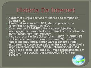História Da InternetA internet surgiu por vias militares nos tempos da Guerra Fria.A internet nasceu em 1969, de um projecto do Ministério da Defesa dos EUA.Chamava-se ARPANET e tinha como objectivo a interligação de computadores utilizados em centros de investigação com fins militares.A sua apresentação pública foi em 1972. A ARPANET continuou a crescer durante os anos 70 mas, por razões de segurança, continuava a ser uma rede estritamente controlada pelos militares e inacessível a largos sectores da comunidade internacional e dos EUA. Foi no inicio dos anos 80, mais precisamente em 1983, com a adopção dos protocolos TCP/IP na ARPANET.