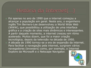 História da Internet(…)Foi apenas no ano de 1990 que a internet começou a alcançar a população em geral. Neste ano, o engenheiro inglês TimBerners-Lee desenvolveu a World Wide Web (WWW), que possibilitou a utilização de uma interface gráfica e a criação de sites mais dinâmicos e interessantes. A partir daquele momento, a internet cresceu em ritmo acelerado. Muitos dizem, que foi a maior criação tecnológica, depois da televisão na década de 1950.A década de 1990 tornou-se a era de expansão da internet. Para facilitar a navegação pela internet, surgiram vários navegadores (browsers) como, por exemplo, o Internet Explore da Microsoft e o Netscape Navigator.