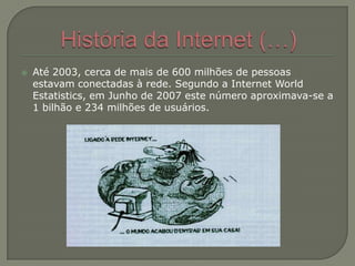 História da Internet (…)Até 2003, cerca de mais de 600 milhões de pessoas estavam conectadas à rede. Segundo a Internet World Estatistics, em Junho de 2007 este número aproximava-se a 1 bilhão e 234 milhões de usuários.
