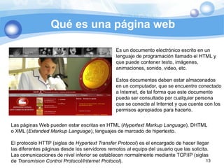 Qué es una página web

                                                Es un documento electrónico escrito en un
                                                lenguaje de programación llamado el HTML y
                                                que puede contener texto, imágenes,
                                                animaciones, sonido, video, etc.

                                                Estos documentos deben estar almacenados
                                                en un computador, que se encuentre conectado
                                                a Internet, de tal forma que este documento
                                                pueda ser consultado por cualquier persona
                                                que se conecte al Internet y que cuente con los
                                                permisos apropiados para hacerlo.


Las páginas Web pueden estar escritas en HTML (Hypertext Markup Language), DHTML
o XML (Extended Markup Language), lenguajes de marcado de hipertexto.

El protocolo HTTP (siglas de Hypertext Transfer Protocol) es el encargado de hacer llegar
las diferentes páginas desde los servidores remotos al equipo del usuario que las solicita.
Las comunicaciones de nivel inferior se establecen normalmente mediante TCP/IP (siglas
de Transmision Control Protocol/Internet Protocol).                                       13
 