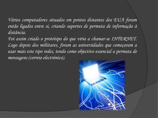 Vários computadores situados em pontos distantes dos EUA foram então ligados entre si, criando suportes de permuta de informação à distância.Foi assim criado o protótipo do que viria a chamar-se INTERNET. Logo depois dos miliitares, foram as universidades que começaram a usar mais este tipo redes, tendo como objectivo essencial a permuta de mensagens (correio electrónico).