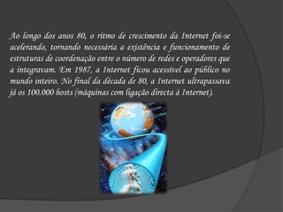 Ao longo dos anos 80, o ritmo de crescimento da Internet foi-se acelerando, tornando necessária a existência e funcionamento de estruturas de coordenação entre o número de redes e operadores que a integravam. Em 1987, a Internet ficou acessível ao público no mundo inteiro. No final da década de 80, a Internet ultrapassava já os 100.000 hosts (máquinas com ligação directa à Internet). 