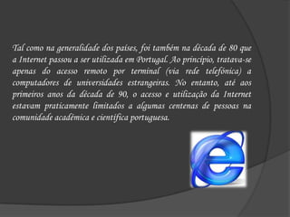 Tal como na generalidade dos países, foi também na década de 80 que a Internet passou a ser utilizada em Portugal. Ao princípio, tratava-se apenas do acesso remoto por terminal (via rede telefónica) a computadores de universidades estrangeiras. No entanto, até aos primeiros anos da década de 90, o acesso e utilização da Internet estavam praticamente limitados a algumas centenas de pessoas na comunidade académica e científica portuguesa. 