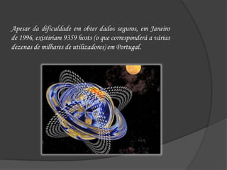 Apesar da dificuldade em obter dados seguros, em Janeiro de 1996, existiriam 9359 hosts (o que corresponderá a várias dezenas de milhares de utilizadores) em Portugal.