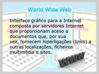 World Wide WebInterface gráfico para a Internet composta por servidores Internet que proporcionam aceso a documentos que, por sua vez, fornecem hiperligações (links) a outras localizações, ficheiros multimédia e sites.