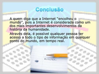 Conclusão	A quem diga que a Internet “encolheu o mundo”, pois a Internet é considerada como um dos mais importantes desenvolvimentos da história da humanidade.	Através dela, é possível qualquer pessoa ter acesso a todo o tipo de informação em qualquer ponto do mundo, em tempo real.