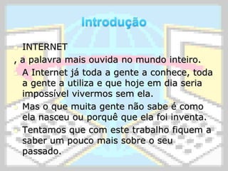 IntroduçãoINTERNET, a palavra mais ouvida no mundo inteiro.A Internet já toda a gente a conhece, toda a gente a utiliza e que hoje em dia seria impossível vivermos sem ela.Mas o que muita gente não sabe é como ela nasceu ou porquê que ela foi inventa.Tentamos que com este trabalho fiquem a saber um pouco mais sobre o seu passado.
