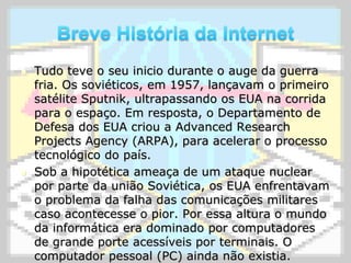 Breve História da InternetTudo teve o seu inicio durante o auge da guerra fria. Os soviéticos, em 1957, lançavam o primeiro satélite Sputnik, ultrapassando os EUA na corrida para o espaço. Em resposta, o Departamento de Defesa dos EUA criou a AdvancedResearchProjectsAgency (ARPA), para acelerar o processo tecnológico do país.Sob a hipotética ameaça de um ataque nuclear por parte da união Soviética, os EUA enfrentavam o problema da falha das comunicações militares caso acontecesse o pior. Por essa altura o mundo da informática era dominado por computadores de grande porte acessíveis por terminais. O computador pessoal (PC) ainda não existia. 