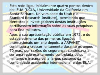 Esta rede ligou inicialmente quatro pontos dentro dos EUA (UCLA, Universidade da California em Santa Barbara, Universidade do Utah e o StanfordResearchInstitute), permitindo que cientistas e investigadores destas instituições partilhassem informação sobre as suas pesquisas para fina militares.Após a sua apresentação pública em 1972, e do estabelecimento das primeiras ligações internacionais um ano depois, a ARPANET continuou a crescer lentamente durante os anpos 70 mas, por razões de segurança, continuava a ser uma rede estritamente controlada pelos militares e inacessível a largos sectores da comunidade académica internacional e dos EUA.