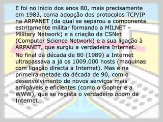 E foi no início dos anos 80, mais precisamente em 1983, coma adopção dos protocolos TCP/IP na ARPANET (da qual se separou a componente estritamente militar formando a MILNET – MilitaryNetwork) e a criação da CSNet (ComputerScienceNetwork) e a sua ligação à ARPANET, que surgiu a verdadeira Internet.No final da década de 80 (1989) a Internet ultrapassava a já os 1009.000 hosts (maquinas com ligação directa a Internet). Mas é na primeira metade da década de 90, com o desenvolvimento de novos serviços mais amigáveis e eficientes (como o Gopher e a WWW), que se regista o verdadeiro boom da Internet.