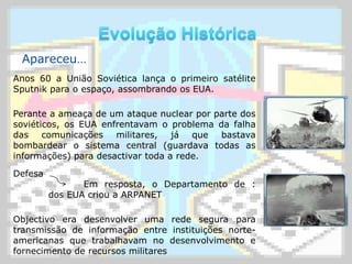Evolução HistóricaApareceu…Anos 60 a União Soviética lança o primeiro satélite Sputnik para o espaço, assombrando os EUA.Perante a ameaça de um ataque nuclear por parte dos soviéticos, os EUA enfrentavam o problema da falha das comunicações militares, já que bastava bombardear o sistema central (guardava todas as informações) para desactivar toda a rede.Defesa 		Em resposta, o Departamento de :	dos EUA criou a ARPANETObjectivo era desenvolver uma rede segura para transmissão de informação entre instituições norte-americanas que trabalhavam no desenvolvimento e fornecimento de recursos militares