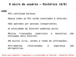 O micro do usuário – Histórico (6/6)

2008
       PCs continuam baratos.

       Quase todos os PCs estão conectados à Internet.

       São operados por pessoas inexperientes.

       A velocidade da Internet aumentou muito.

        Muitas  transações   comerciais              e    bancárias      são
       efetuadas pela Internet.

       Há muitos vírus, vermes e roubo de informações.

        Ferramentas        relacionadas          à       segurança       são
       obrigatórias.


Dicas para aumentar a segurança e a privacidade na Internet – Vanderlei Pollon
 