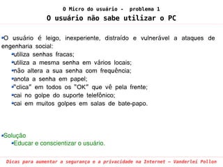 O Micro do usuário -     problema 1
               O usuário não sabe utilizar o PC

 O usuário é leigo, inexperiente, distraído e vulnerável a ataques de
engenharia social:
    utiliza senhas fracas;
    utiliza a mesma senha em vários locais;
    não altera a sua senha com frequência;
    anota a senha em papel;
    “clica” em todos os “OK” que vê pela frente;
    cai no golpe do suporte telefônico;
    cai em muitos golpes em salas de bate-papo.




Solução
   Educar e conscientizar o usuário.

 Dicas para aumentar a segurança e a privacidade na Internet – Vanderlei Pollon
 