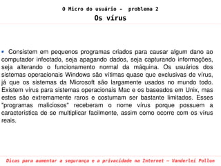 O Micro do usuário -       problema 2
                                     Os vírus



   Consistem  em  pequenos  programas  criados  para  causar  algum  dano  ao 
computador  infectado,  seja  apagando  dados,  seja  capturando  informações, 
seja  alterando  o  funcionamento  normal  da  máquina.  Os  usuários  dos 
sistemas  operacionais  Windows  são  vítimas  quase  que  exclusivas  de  vírus, 
já  que  os  sistemas  da  Microsoft  são  largamente  usados  no  mundo  todo. 
Existem vírus para sistemas operacionais Mac e os baseados em Unix, mas 
estes  são  extremamente  raros  e  costumam  ser  bastante  limitados.  Esses 
"programas  maliciosos"  receberam  o  nome  vírus  porque  possuem  a 
característica  de  se  multiplicar  facilmente,  assim  como  ocorre  com  os  vírus 
reais.




 Dicas para aumentar a segurança e a privacidade na Internet – Vanderlei Pollon
 